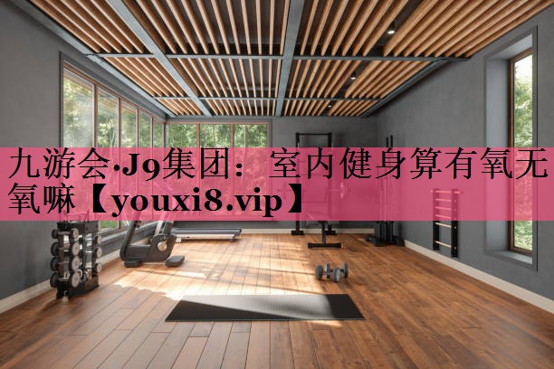 九游会·J9集团：室内健身算有氧无氧嘛