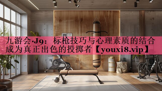 九游会·J9：标枪技巧与心理素质的结合   成为真正出色的投掷者