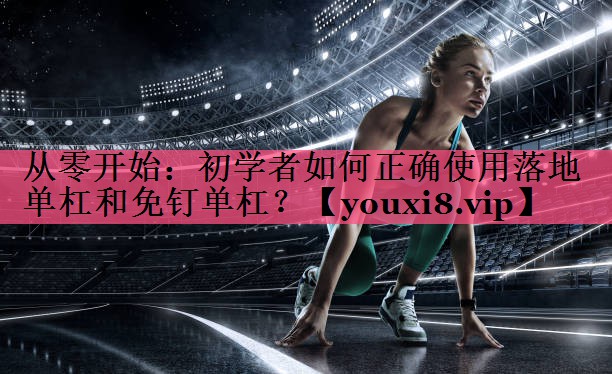 从零开始：初学者如何正确使用落地单杠和免钉单杠？