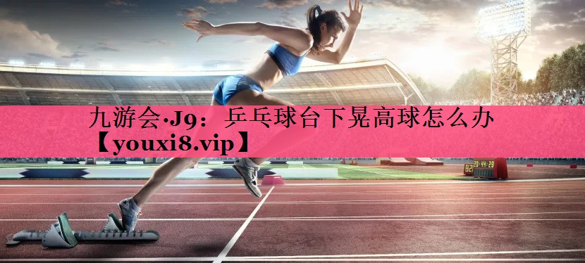 九游会·J9：乒乓球台下晃高球怎么办