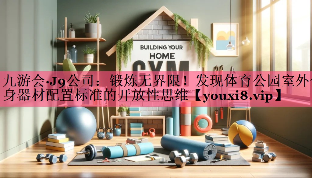 九游会·J9公司：锻炼无界限！发现体育公园室外健身器材配置标准的开放性思维