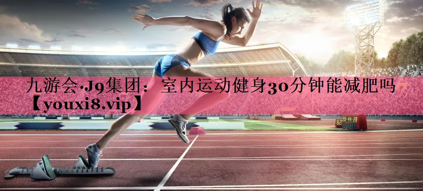 九游会·J9集团：室内运动健身30分钟能减肥吗