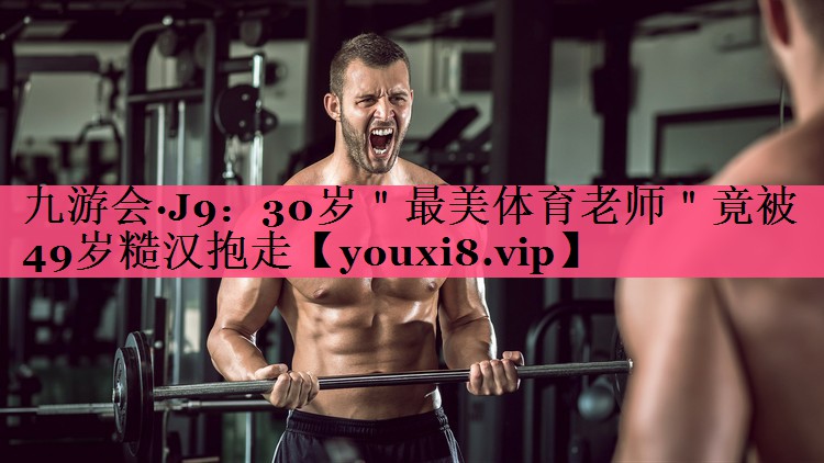 九游会·J9：30岁＂最美体育老师＂竟被49岁糙汉抱走