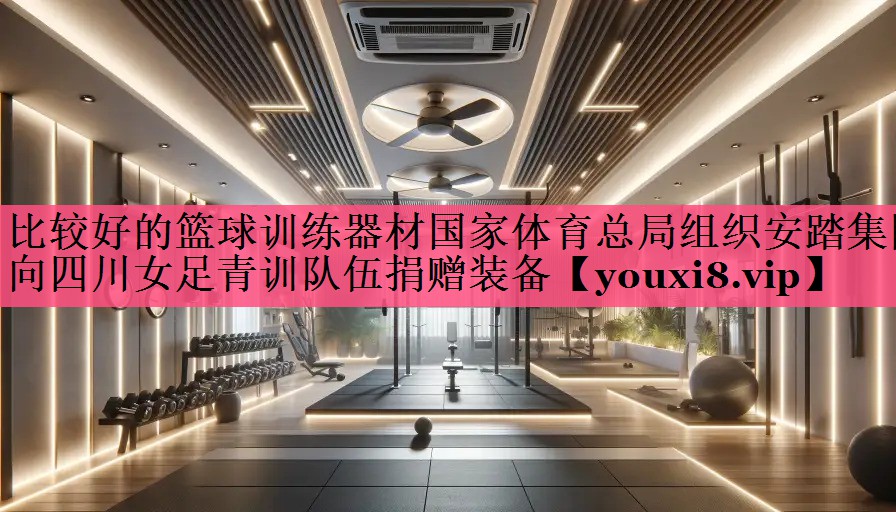 比较好的篮球训练器材国家体育总局组织安踏集团向四川女足青训队伍捐赠装备