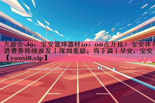 九游会·J9：宝安篮球器材10：00点开抢！宝安体育消费券持续派发丨深圳重磅：将下调丨早安，宝安