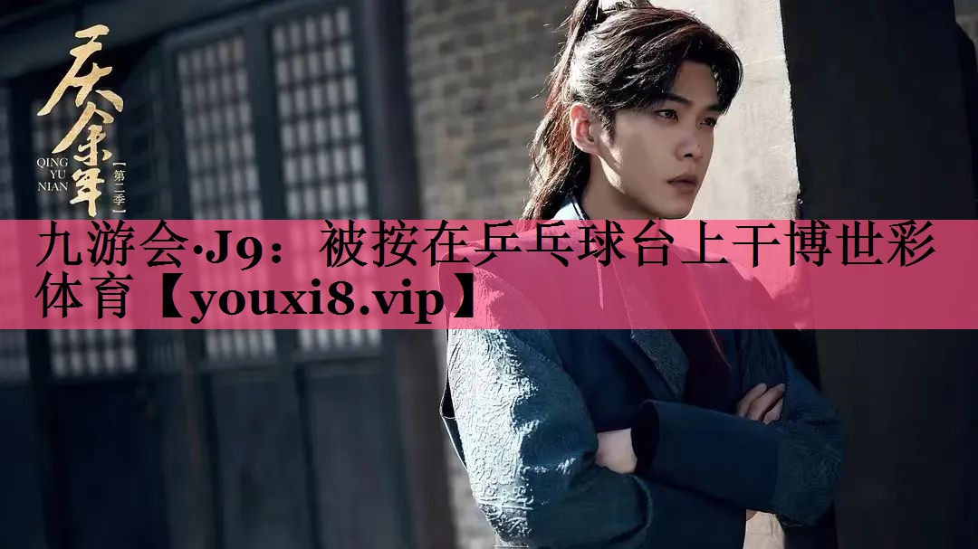 九游会·J9：被按在乒乓球台上干博世彩体育