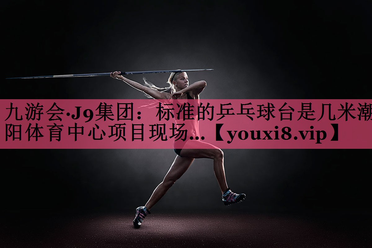 九游会·J9集团：标准的乒乓球台是几米潮阳体育中心项目现场…