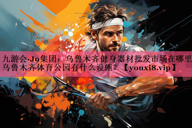 九游会·J9集团：乌鲁木齐健身器材批发市场在哪里,乌鲁木齐体育公园有什么设施？