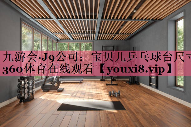 九游会·J9公司：宝贝儿乒乓球台尺寸360体育在线观看