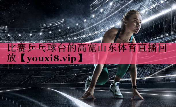 比赛乒乓球台的高宽山东体育直播回放