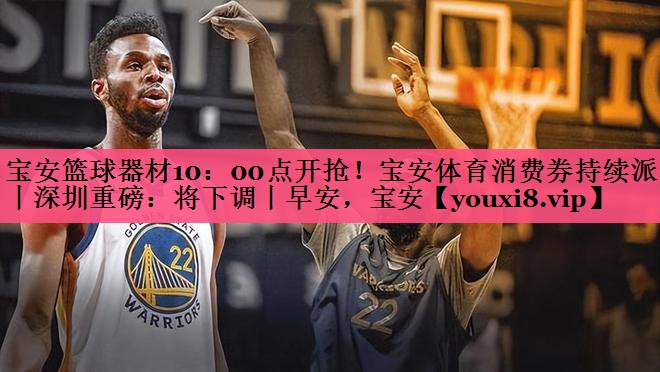 宝安篮球器材10：00点开抢！宝安体育消费券持续派发丨深圳重磅：将下调丨早安，宝安
