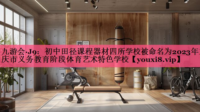 九游会·J9：初中田径课程器材四所学校被命名为2023年重庆市义务教育阶段体育艺术特色学校