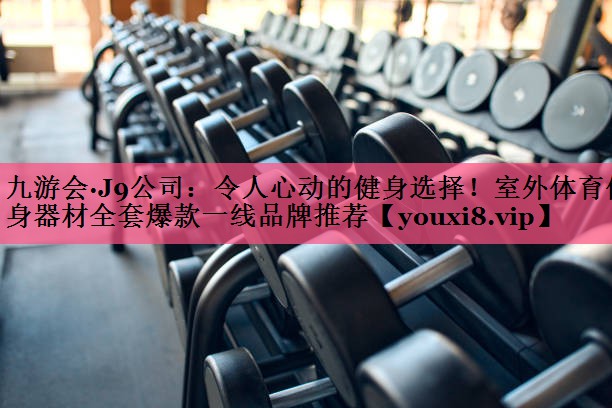 九游会·J9公司：令人心动的健身选择！室外体育健身器材全套爆款一线品牌推荐
